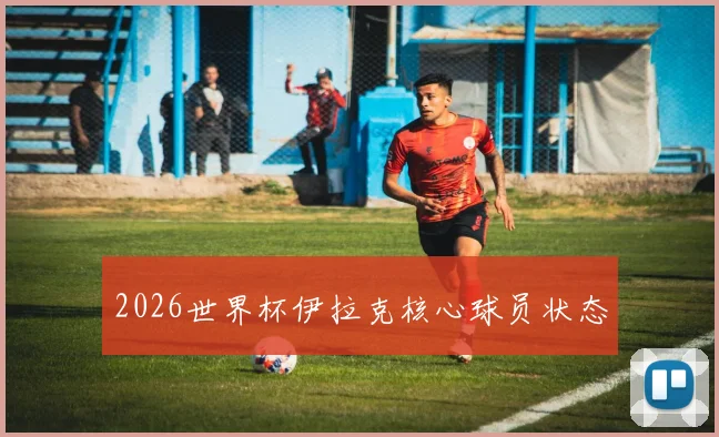 2026世界杯伊拉克核心球员状态