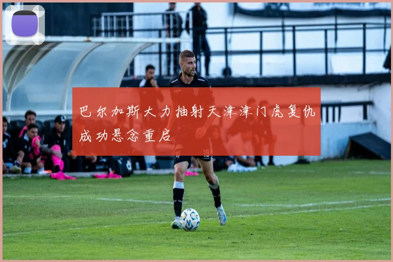 巴尔加斯大力抽射天津津门虎复仇成功悬念重启
