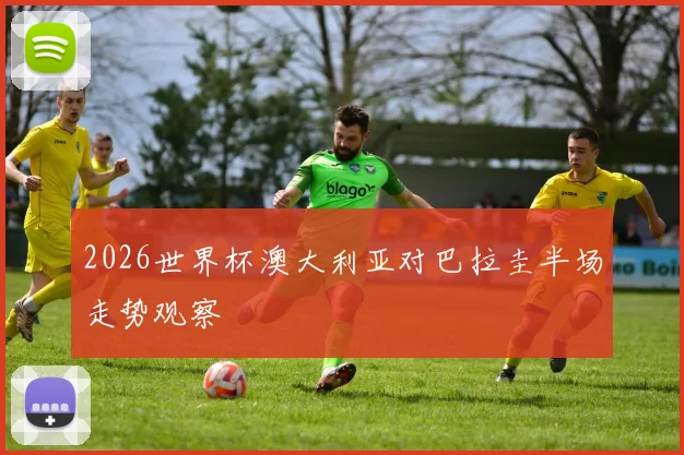 2026世界杯澳大利亚对巴拉圭半场走势观察