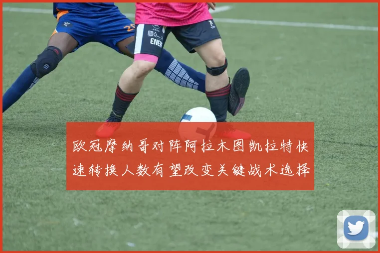 欧冠摩纳哥对阵阿拉木图凯拉特快速转换人数有望改变关键战术选择
