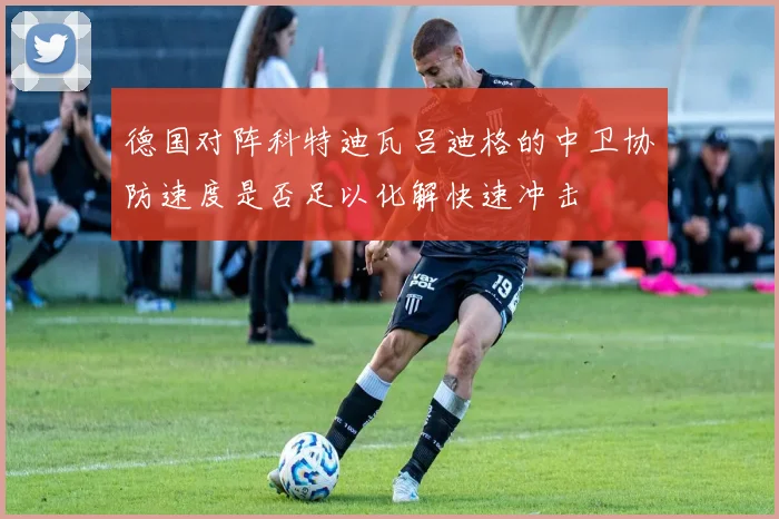 德国对阵科特迪瓦吕迪格的中卫协防速度是否足以化解快速冲击