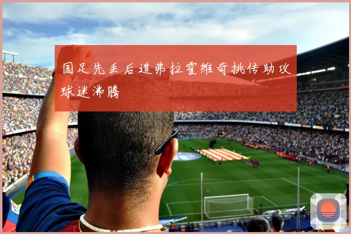国足先丢后追弗拉霍维奇挑传助攻球迷沸腾