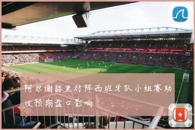 阿尔谢赫里对阵西班牙队小组赛助攻预期盘口影响