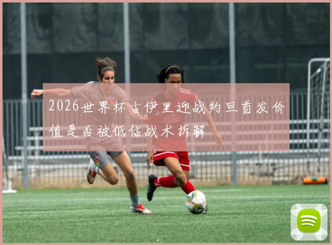 2026世界杯古伊里迎战约旦首发价值是否被低估战术拆解