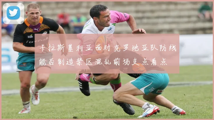 卡拉斯基利亚面对克罗地亚队防线能否制造禁区混乱前场支点看点