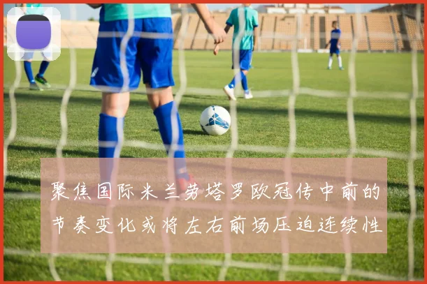 聚焦国际米兰劳塔罗欧冠传中前的节奏变化或将左右前场压迫连续性