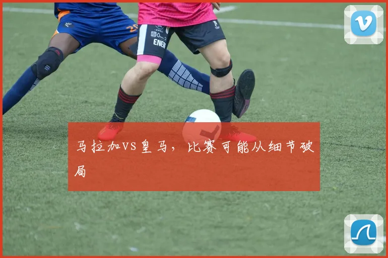 马拉加vs皇马,比赛可能从细节破局