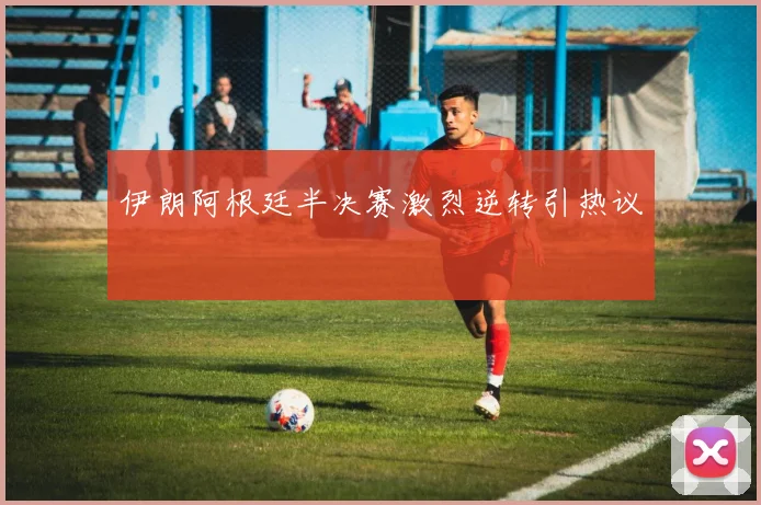 伊朗阿根廷半决赛激烈逆转引热议