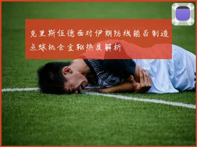 克里斯伍德面对伊朗防线能否制造点球机会金靴热度解析