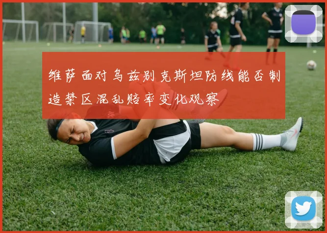 维萨面对乌兹别克斯坦防线能否制造禁区混乱赔率变化观察