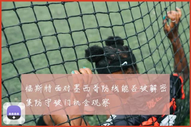 福斯特面对墨西哥防线能否破解密集防守破门机会观察