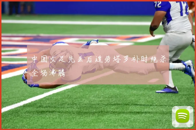 中国女足先丢后追劳塔罗补时绝杀全场沸腾
