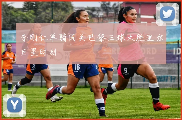 李刚仁单骑闯关巴黎三球大胜里尔巨星时刻