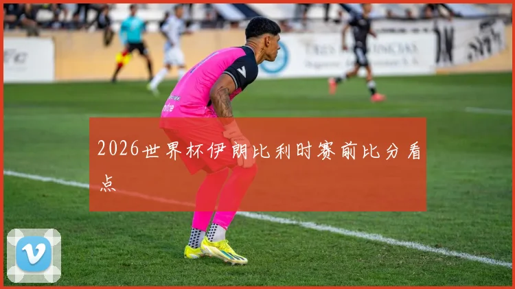 2026世界杯伊朗比利时赛前比分看点