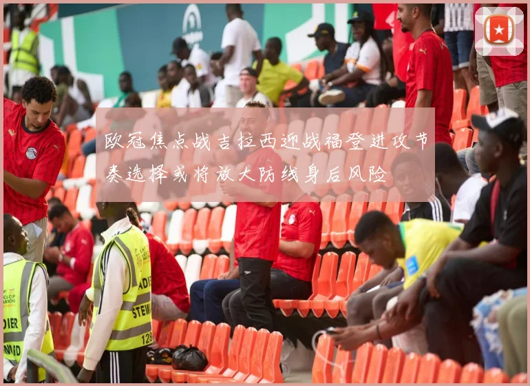 欧冠焦点战吉拉西迎战福登进攻节奏选择或将放大防线身后风险