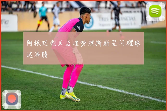 阿根廷先丢后追努涅斯新星闪耀球迷沸腾
